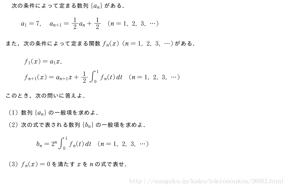 次の条件によって定まる数列{a_n}がある．a_1=7,a_{n+1}=1/2a_n+1/2(n=1,2,3,・・・)また，次の条件によって定まる関数f_n(x)(n=1,2,3,・・・)がある．\begin{array}{l}f_1(x)=a_1x,\phantom{\frac{2}{[]}}\f_{n+1}(x)=a_{n+1}x+1/2∫_0^1f_n(t)dt(n=1,2,3,・・・)\end{array}このとき，次の問いに答えよ．(1)数列{a_n}の一般項を求めよ．(2)次の式で表される数列{b_n}の一般項を求めよ．b_n=2^n∫_0^1f_n(t)dt(n=1,2,3,・・・)(3)f_n(x)=0を満たすxをnの式で表せ．