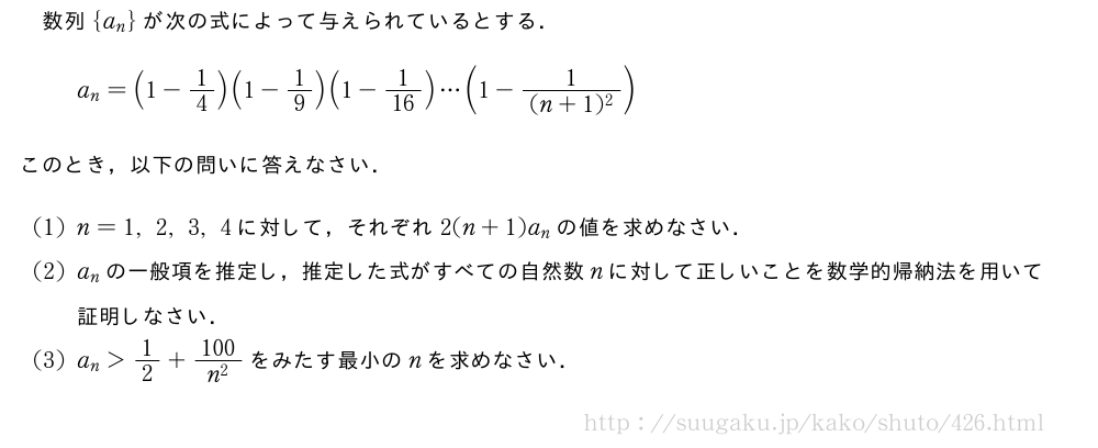 数列{a_n}が次の式によって与えられているとする．a_n=(1-1/4)(1-1/9)(1-1/16)・・・(1-\frac{1}{(n+1)^2})このとき，以下の問いに答えなさい．(1)n=1,2,3,4に対して，それぞれ2(n+1)a_nの値を求めなさい．(2)a_nの一般項を推定し，推定した式がすべての自然数nに対して正しいことを数学的帰納法を用いて証明しなさい．(3)a_n＞1/2+\frac{100}{n^2}をみたす最小のnを求めなさい．