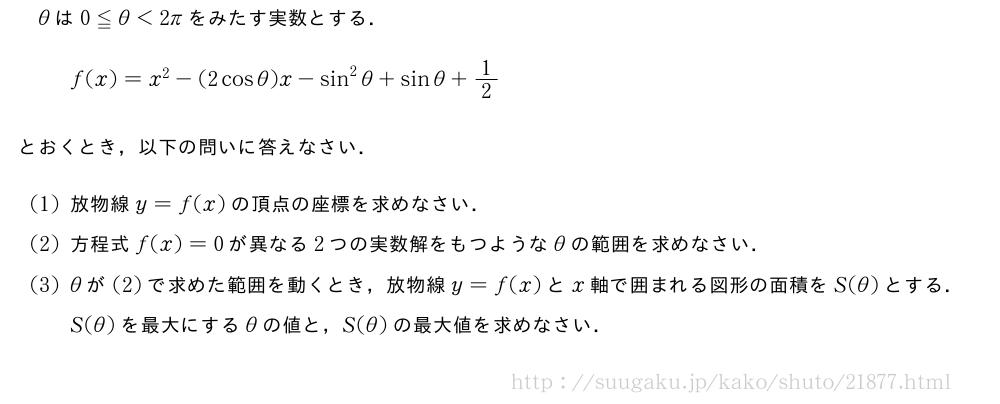 θは0≦θ＜2πをみたす実数とする．f(x)=x^2-(2cosθ)x-sin^2θ+sinθ+1/2とおくとき，以下の問いに答えなさい．(1)放物線y=f(x)の頂点の座標を求めなさい．(2)方程式f(x)=0が異なる2つの実数解をもつようなθの範囲を求めなさい．(3)θが(2)で求めた範囲を動くとき，放物線y=f(x)とx軸で囲まれる図形の面積をS(θ)とする．S(θ)を最大にするθの値と，S(θ)の最大値を求めなさい．