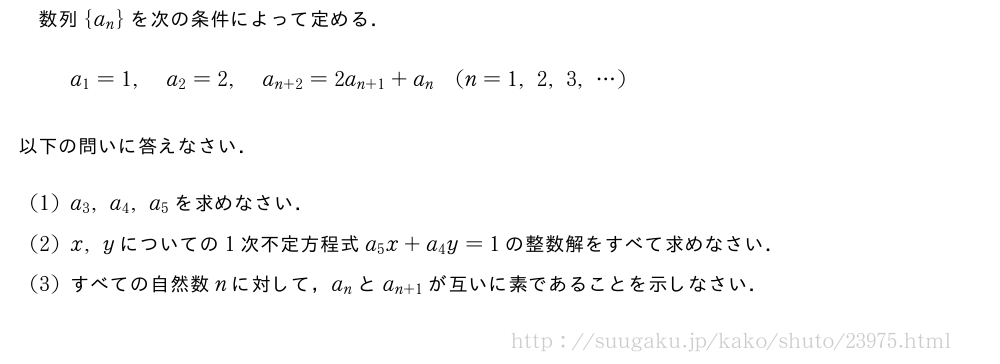 数列{a_n}を次の条件によって定める．a_1=1,a_2=2,a_{n+2}=2a_{n+1}+a_n(n=1,2,3,・・・)以下の問いに答えなさい．(1)a_3,a_4,a_5を求めなさい．(2)x,yについての1次不定方程式a_5x+a_4y=1の整数解をすべて求めなさい．(3)すべての自然数nに対して，a_nとa_{n+1}が互いに素であることを示しなさい．