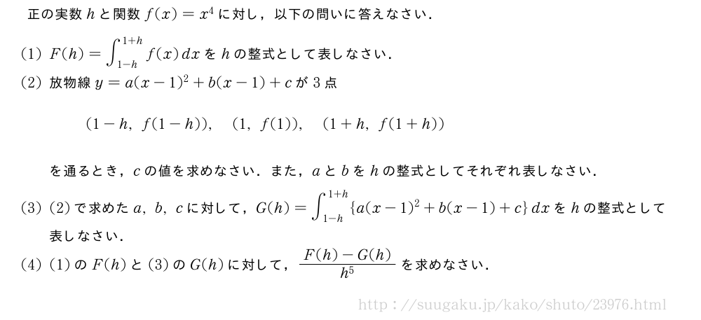 正の実数hと関数f(x)=x^4に対し，以下の問いに答えなさい．(1)F(h)=∫_{1-h}^{1+h}f(x)dxをhの整式として表しなさい．(2)放物線y=a(x-1)^2+b(x-1)+cが3点(1-h,f(1-h)),(1,f(1)),(1+h,f(1+h))を通るとき，cの値を求めなさい．また，aとbをhの整式としてそれぞれ表しなさい．(3)(2)で求めたa,b,cに対して，G(h)=∫_{1-h}^{1+h}{a(x-1)^2+b(x-1)+c}dxをhの整式として表しなさい．(4)(1)のF(h)と(3)のG(h)に対して，\frac{F(h)-G(h)}{h^5}を求めなさい．