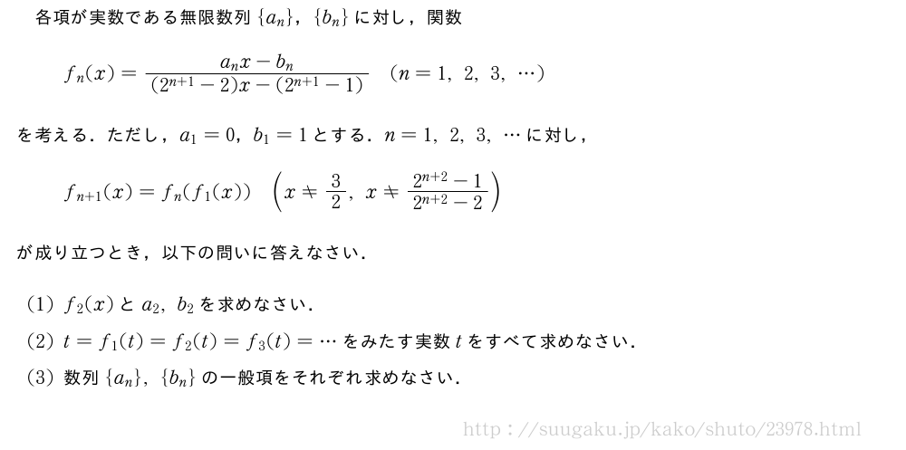 各項が実数である無限数列{a_n}，{b_n}に対し，関数f_n(x)=\frac{a_nx-b_n}{(2^{n+1}-2)x-(2^{n+1}-1)}(n=1,2,3,・・・)を考える．ただし，a_1=0，b_1=1とする．n=1,2,3,・・・に対し，f_{n+1}(x)=f_n(f_1(x))(x≠3/2,x≠\frac{2^{n+2}-1}{2^{n+2}-2})が成り立つとき，以下の問いに答えなさい．(1)f_2(x)とa_2,b_2を求めなさい．(2)t=f_1(t)=f_2(t)=f_3(t)=・・・をみたす実数tをすべて求めなさい．(3)数列{a_n},{b_n}の一般項をそれぞれ求めなさい．