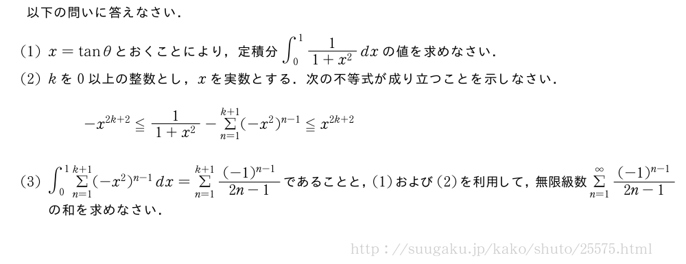 以下の問いに答えなさい．(1)x=tanθとおくことにより，定積分∫_0^1\frac{1}{1+x^2}dxの値を求めなさい．(2)kを0以上の整数とし，xを実数とする．次の不等式が成り立つことを示しなさい．-x^{2k+2}≦\frac{1}{1+x^2}-Σ_{n=1}^{k+1}(-x^2)^{n-1}≦x^{2k+2}(3)∫_0^1Σ_{n=1}^{k+1}(-x^2)^{n-1}dx=Σ_{n=1}^{k+1}\frac{(-1)^{n-1}}{2n-1}であることと，(1)および(2)を利用して，無限級数Σ_{n=1}^{∞}\frac{(-1)^{n-1}}{2n-1}の和を求めなさい．