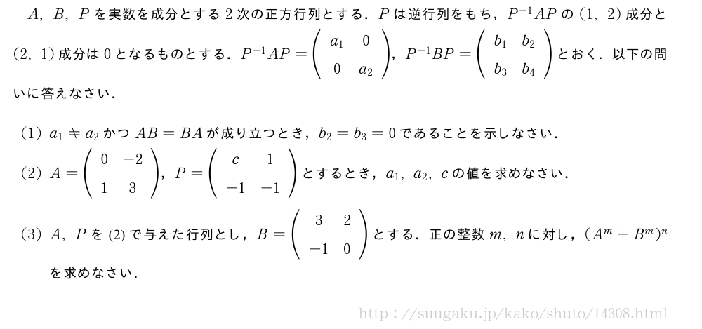 A,B,Pを実数を成分とする2次の正方行列とする．Pは逆行列をもち，P^{-1}APの(1,2)成分と(2,1)成分は0となるものとする．P^{-1}AP=(\begin{array}{cc}a_1&0\0&a_2\end{array})，P^{-1}BP=(\begin{array}{cc}b_1&b_2\b_3&b_4\end{array})とおく．以下の問いに答えなさい．(1)a_1≠a_2かつAB=BAが成り立つとき，b_2=b_3=0であることを示しなさい．(2)A=(\begin{array}{cc}0&-2\1&3\end{array})，P=(\begin{array}{cc}c&1\-1&-1\end{array})とするとき，a_1,a_2,cの値を求めなさい．(3)A,Pを(2)で与えた行列とし，B=(\begin{array}{cc}3&2\-1&0\end{array})とする．正の整数m,nに対し，(A^m+B^m)^nを求めなさい．