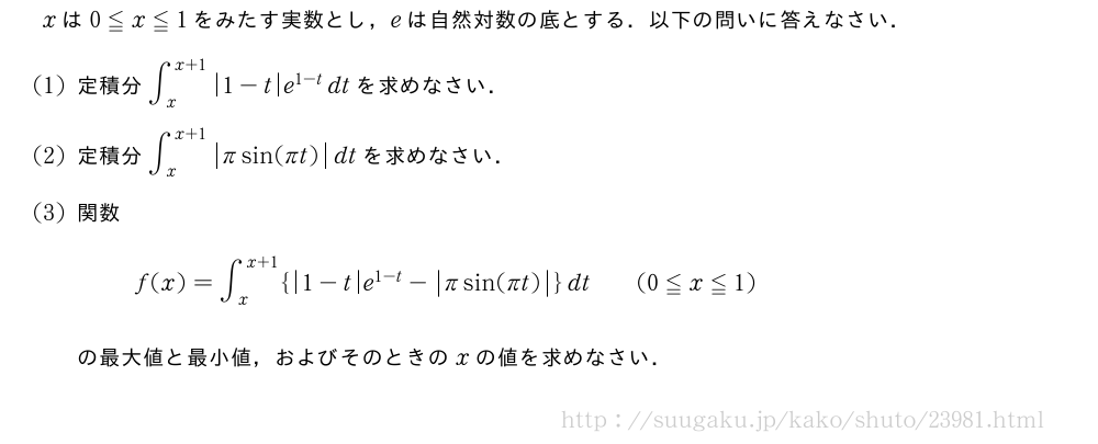 xは0≦x≦1をみたす実数とし，eは自然対数の底とする．以下の問いに答えなさい．(1)定積分∫_x^{x+1}|1-t|e^{1-t}dtを求めなさい．(2)定積分∫_x^{x+1}|πsin(πt)|dtを求めなさい．(3)関数f(x)=∫_x^{x+1}{|1-t|e^{1-t}-|πsin(πt)|}dt\qquad(0≦x≦1)の最大値と最小値，およびそのときのxの値を求めなさい．
