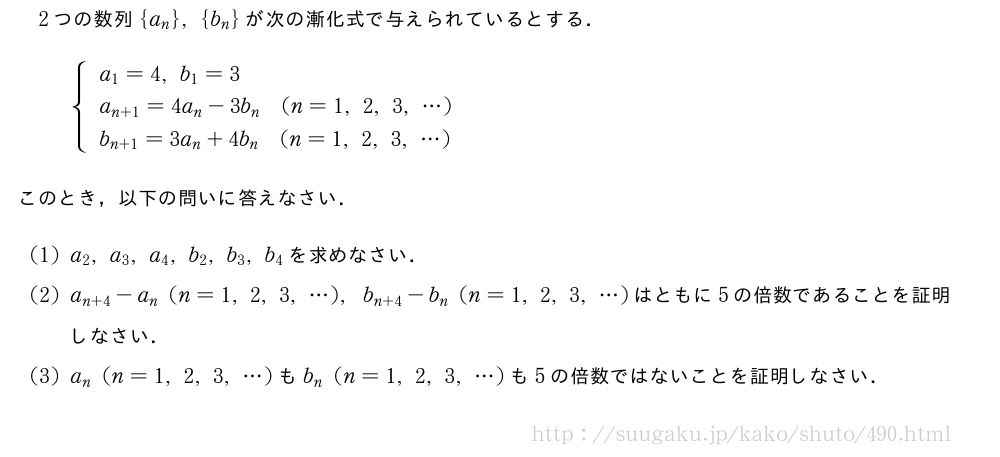 2つの数列{a_n},{b_n}が次の漸化式で与えられているとする．{\begin{array}{l}a_1=4,b_1=3\\a_{n+1}=4a_n-3b_n(n=1,2,3,・・・)\\b_{n+1}=3a_n+4b_n(n=1,2,3,・・・)\end{array}.このとき，以下の問いに答えなさい．(1)a_2,a_3,a_4,b_2,b_3,b_4を求めなさい．(2)a_{n+4}-a_n(n=1,2,3,・・・),b_{n+4}-b_n(n=1,2,3,・・・)はともに5の倍数であることを証明しなさい．(3)a_n(n=1,2,3,・・・)もb_n(n=1,2,3,・・・)も5の倍数ではないことを証明しなさい．