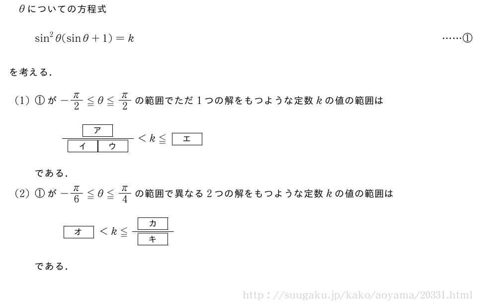 θについての方程式sin^2θ(sinθ+1)=k・・・・・・①を考える．(1)①が-π/2≦θ≦π/2の範囲でただ1つの解をもつような定数kの値の範囲は\frac{[ア]}{[イ][ウ]}＜k≦[エ]である．(2)①が-π/6≦θ≦π/4の範囲で異なる2つの解をもつような定数kの値の範囲は[オ]＜k≦\frac{[カ]}{[キ]}である．