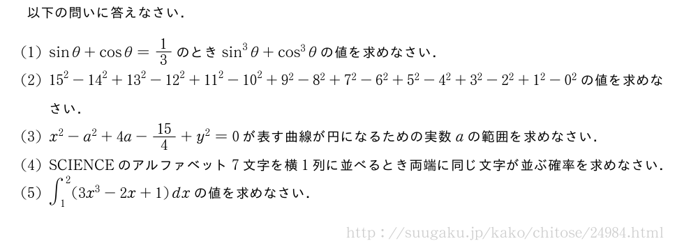 以下の問いに答えなさい．(1)sinθ+cosθ=1/3のときsin^3θ+cos^3θの値を求めなさい．(2){15}^2-{14}^2+{13}^2-{12}^2+{11}^2-{10}^2+{9}^2-{8}^2+{7}^2-{6}^2+{5}^2-{4}^2+3^2-2^2+1^2-0^2の値を求めなさい．(3)x^2-a^2+4a-15/4+y^2=0が表す曲線が円になるための実数aの範囲を求めなさい．(4)SCIENCEのアルファベット7文字を横1列に並べるとき両端に同じ文字が並ぶ確率を求めなさい．(5)∫_1^2(3x^3-2x+1)dxの値を求めなさい．