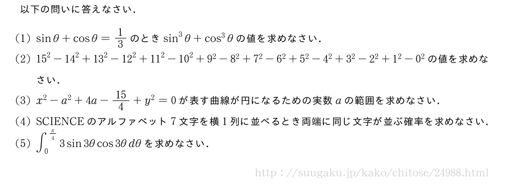 以下の問いに答えなさい．(1)sinθ+cosθ=1/3のときsin^3θ+cos^3θの値を求めなさい．(2){15}^2-{14}^2+{13}^2-{12}^2+{11}^2-{10}^2+{9}^2-{8}^2+{7}^2-{6}^2+{5}^2-{4}^2+3^2-2^2+1^2-0^2の値を求めなさい．(3)x^2-a^2+4a-15/4+y^2=0が表す曲線が円になるための実数aの範囲を求めなさい．(4)SCIENCEのアルファベット7文字を横1列に並べるとき両端に同じ文字が並ぶ確率を求めなさい．(5)∫_0^{π/4}3sin3θcos3θdθを求めなさい．
