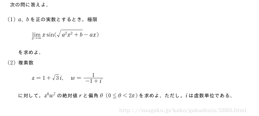 次の問に答えよ．(1)a,bを正の実数とするとき，極限\lim_{x→∞}xsin(\sqrt{a^2x^2+b}-ax)を求めよ．(2)複素数z=1+√3i,w=\frac{1}{-1+i}に対して，z^8w^7の絶対値rと偏角θ(0≦θ＜2π)を求めよ．ただし，iは虚数単位である．