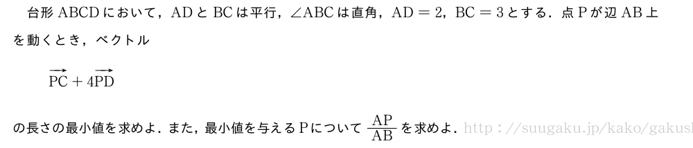 台形ABCDにおいて，ADとBCは平行，∠ABCは直角，AD=2，BC=3とする．点Pが辺AB上を動くとき，ベクトルベクトルPC+4ベクトルPDの長さの最小値を求めよ．また，最小値を与えるPについてAP/ABを求めよ．