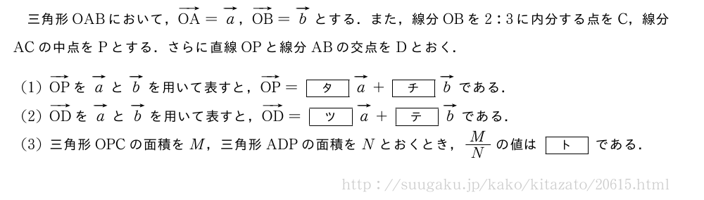 三角形OABにおいて，ベクトルOA=ベクトルa，ベクトルOB=ベクトルbとする．また，線分OBを2:3に内分する点をC，線分ACの中点をPとする．さらに直線OPと線分ABの交点をDとおく．(1)ベクトルOPをベクトルaとベクトルbを用いて表すと，ベクトルOP=[タ]ベクトルa+[チ]ベクトルbである．(2)ベクトルODをベクトルaとベクトルbを用いて表すと，ベクトルOD=[ツ]ベクトルa+[テ]ベクトルbである．(3)三角形OPCの面積をM，三角形ADPの面積をNとおくとき，M/Nの値は[ト]である．
