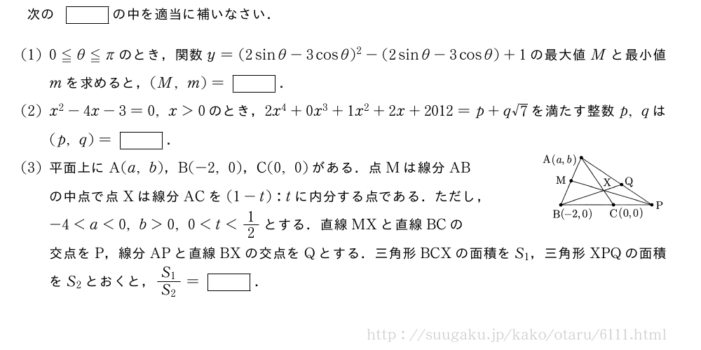 次の[]の中を適当に補いなさい．(1)0≦θ≦πのとき，関数y=(2sinθ-3cosθ)^2-(2sinθ-3cosθ)+1の最大値Mと最小値mを求めると，(M,m)=[]．(2)x^2-4x-3=0,x＞0のとき，2x^4+0x^3+1x^2+2x+2012=p+q√7を満たす整数p,qは(p,q)=[]．(3)平面上にA(a,b)，B(-2,0)，C(0,0)がある．点Mは線分AB\\の中点で点Xは線分ACを(1-t):tに内分する点である．ただし，\\-4＜a＜0,b＞0,0＜t＜1/2とする．直線MXと直線BCの\\交点をP，線分APと直線BXの交点をQとする．三角形BCXの面積をS_1，三角形XPQの面積をS_2とおくと，\frac{S_1}{S_2}=[]．\img{2_2_2012_1}{40}