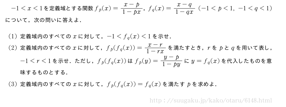 -1＜x＜1を定義域とする関数f_p(x)=\frac{x-p}{1-px}，f_q(x)=\frac{x-q}{1-qx}(-1＜p＜1,-1＜q＜1)について，次の問いに答えよ．(1)定義域内のすべてのxに対して，-1＜f_q(x)＜1を示せ．(2)定義域内のすべてのxに対して，f_p(f_q(x))=\frac{x-r}{1-rx}を満たすとき，rをpとqを用いて表し，-1＜r＜1を示せ．ただし，f_p(f_q(x))はf_p(y)=\frac{y-p}{1-py}にy=f_q(x)を代入したものを意味するものとする．(3)定義域内のすべてのxに対して，f_p(f_q(x))=f_q(x)を満たすpを求めよ．
