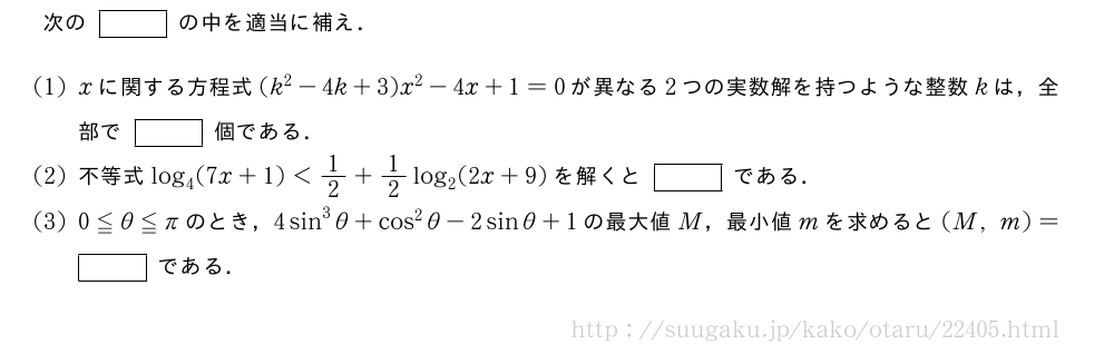 次の[]の中を適当に補え．(1)xに関する方程式(k^2-4k+3)x^2-4x+1=0が異なる2つの実数解を持つような整数kは，全部で[]個である．(2)不等式log_4(7x+1)＜1/2+1/2log_2(2x+9)を解くと[]である．(3)0≦θ≦πのとき，4sin^3θ+cos^2θ-2sinθ+1の最大値M，最小値mを求めると(M,m)=[]である．