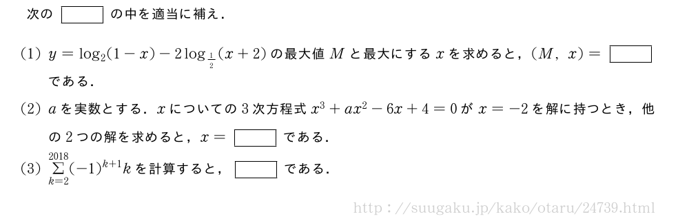 次の[]の中を適当に補え．(1)y=log_2(1-x)-2log_{1/2}(x+2)の最大値Mと最大にするxを求めると，(M,x)=[]である．(2)aを実数とする．xについての3次方程式x^3+ax^2-6x+4=0がx=-2を解に持つとき，他の2つの解を求めると，x=[]である．(3)Σ_{k=2}^{2018}(-1)^{k+1}kを計算すると，[]である．