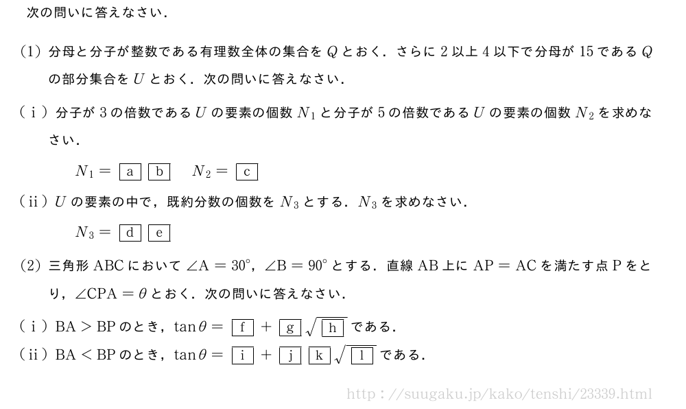 次の問いに答えなさい．(1)分母と分子が整数である有理数全体の集合をQとおく．さらに2以上4以下で分母が15であるQの部分集合をUとおく．次の問いに答えなさい．(i)分子が3の倍数であるUの要素の個数N_1と分子が5の倍数であるUの要素の個数N_2を求めなさい．N_1=\mkakko{a}\mkakko{b}N_2=\mkakko{c}(ii)Uの要素の中で，既約分数の個数をN_3とする．N_3を求めなさい．N_3=\mkakko{d}\mkakko{e}(2)三角形ABCにおいて∠A={30}°，∠B={90}°とする．直線AB上にAP=ACを満たす点Pをとり，∠CPA=θとおく．次の問いに答えなさい．(i)BA＞BPのとき，tanθ=\mkakko{f}+\mkakko{g}\sqrt{\mkakko{h}}である．(ii)BA＜BPのとき，tanθ=\mkakko{i}+\mkakko{j}\mkakko{k}\sqrt{\mkakko{l}}である．