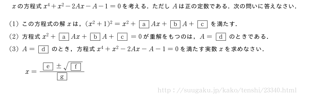 xの方程式x^4+x^2-2Ax-A-1=0を考える．ただしAは正の定数である．次の問いに答えなさい．(1)この方程式の解xは，(x^2+1)^2=x^2+\mkakko{a}Ax+\mkakko{b}A+\mkakko{c}を満たす．(2)方程式x^2+\mkakko{a}Ax+\mkakko{b}A+\mkakko{c}=0が重解をもつのは，A=\mkakko{d}のときである．(3)A=\mkakko{d}のとき，方程式x^4+x^2-2Ax-A-1=0を満たす実数xを求めなさい．x=\frac{\mkakko{e}±\sqrt{\mkakko{f}}}{\mkakko{g}}