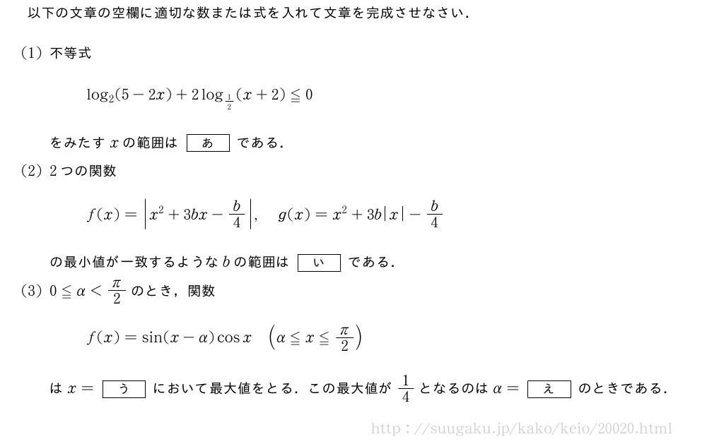 以下の文章の空欄に適切な数または式を入れて文章を完成させなさい．(1)不等式log_2(5-2x)+2log_{1/2}(x+2)≦0をみたすxの範囲は[あ]である．(2)2つの関数f(x)=|x^2+3bx-b/4|,g(x)=x^2+3b|x|-b/4の最小値が一致するようなbの範囲は[い]である．(3)0≦α＜π/2のとき，関数f(x)=sin(x-α)cosx(α≦x≦π/2)はx=[う]において最大値をとる．この最大値が1/4となるのはα=[え]のときである．