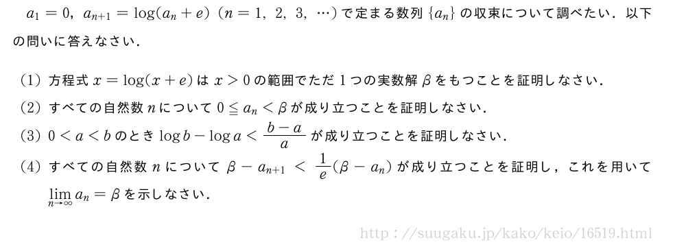 a_1=0，a_{n+1}=log(a_n+e)(n=1,2,3,・・・)で定まる数列{a_n}の収束について調べたい．以下の問いに答えなさい．(1)方程式x=log(x+e)はx＞0の範囲でただ1つの実数解βをもつことを証明しなさい．(2)すべての自然数nについて0≦a_n＜βが成り立つことを証明しなさい．(3)0＜a＜bのときlogb-loga＜\frac{b-a}{a}が成り立つことを証明しなさい．(4)すべての自然数nについてβ-a_{n+1}＜1/e(β-a_n)が成り立つことを証明し，これを用いて\lim_{n→∞}a_n=βを示しなさい．