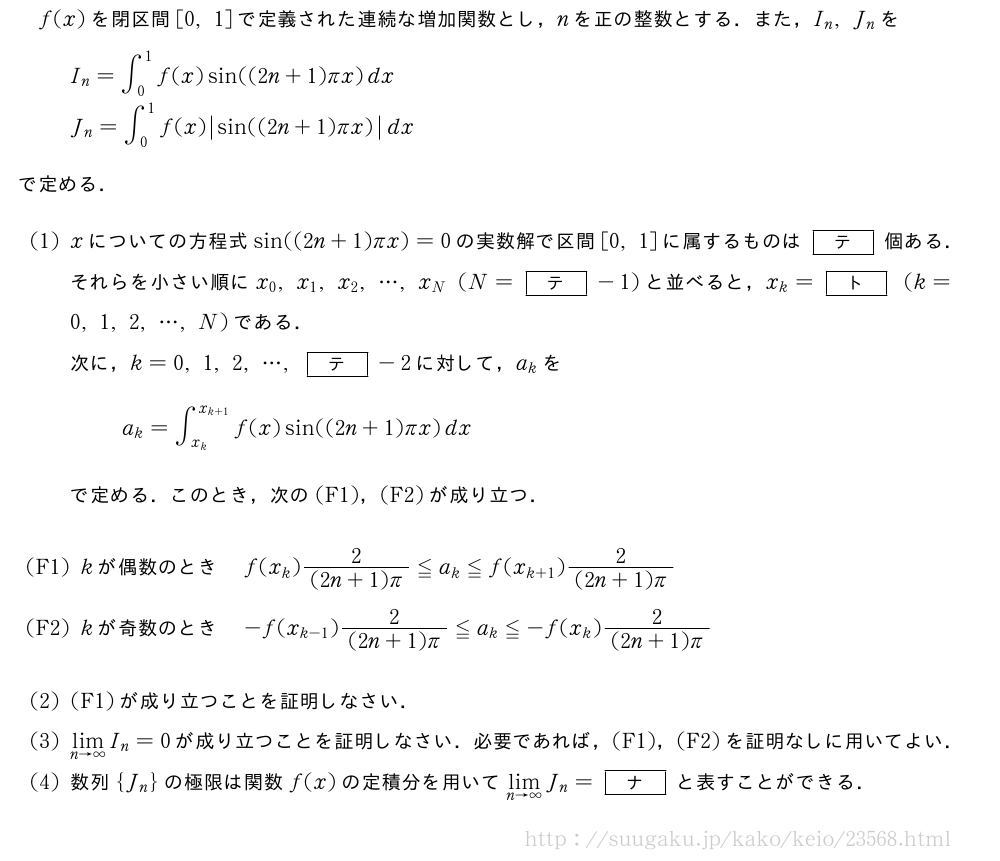 f(x)を閉区間[0,1]で定義された連続な増加関数とし，nを正の整数とする．また，I_n,J_nをI_n=∫_0^1f(x)sin((2n+1)πx)dxJ_n=∫_0^1f(x)|sin((2n+1)πx)|dxで定める．(1)xについての方程式sin((2n+1)πx)=0の実数解で区間[0,1]に属するものは[テ]個ある．それらを小さい順にx_0,x_1,x_2,・・・,x_N(N=[テ]-1)と並べると，x_k=[ト](k=0,1,2,・・・,N)である．次に，k=0,1,2,・・・,[テ]-2に対して，a_kをa_k=∫_{x_k}^{x_{k+1}}f(x)sin((2n+1)πx)dxで定める．このとき，次の(F1)，(F2)が成り立つ．\mon[(F1)]kが偶数のときf(x_k)\frac{2}{(2n+1)π}≦a_k≦f(x_{k+1})\frac{2}{(2n+1)π}\mon[(F2)]kが奇数のとき-f(x_{k-1})\frac{2}{(2n+1)π}≦a_k≦-f(x_k)\frac{2}{(2n+1)π}(2)(F1)が成り立つことを証明しなさい．(3)\lim_{n→∞}I_n=0が成り立つことを証明しなさい．必要であれば，(F1)，(F2)を証明なしに用いてよい．(4)数列{J_n}の極限は関数f(x)の定積分を用いて\lim_{n→∞}J_n=[ナ]と表すことができる．