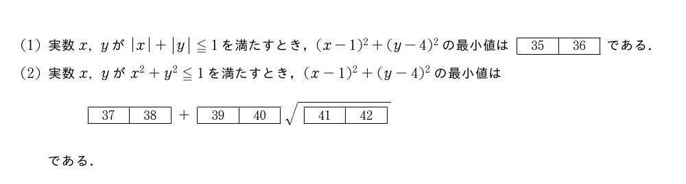 ..(1)実数x,yが|x|+|y|≦1を満たすとき，(x-1)^2+(y-4)^2の最小値は[35][36]である．(2)実数x,yがx^2+y^2≦1を満たすとき，(x-1)^2+(y-4)^2の最小値は[37][38]+[39][40]\sqrt{[41][42]}である．