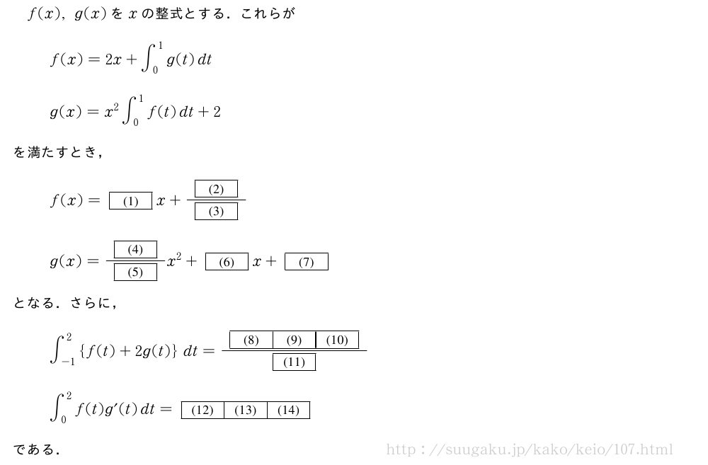f(x),g(x)をxの整式とする．これらがf(x)=2x+∫_0^1g(t)dtg(x)=x^2∫_0^1f(t)dt+2を満たすとき，f(x)=[(1)]x+\frac{[(2)]}{[(3)]}g(x)=\frac{[(4)]}{[(5)]}x^2+[(6)]x+[(7)]となる．さらに，∫_{-1}^2{f(t)+2g(t)}dt=\frac{[(8)][(9)][(10)]}{[(11)]}∫_0^2f(t)g^{\prime}(t)dt=[(12)][(13)][(14)]である．