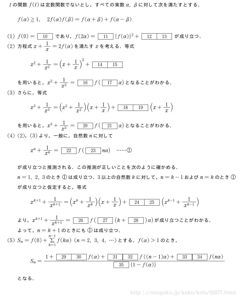 tの関数f(t)は定数関数でないとし，すべての実数α,βに対して次を満たすとする．f(α)≧1,2f(α)f(β)=f(α+β)+f(α-β)(1)f(0)=[10]であり，f(2α)=[11]{f(α)}^2+[12][13]が成り立つ．(2)方程式x+1/x=2f(α)を満たすxを考える．等式x^2+\frac{1}{x^2}=(x+1/x)^2+[14][15]を用いると，x^2+\frac{1}{x^2}=[16]f([17]α)となることがわかる．(3)さらに，等式x^3+\frac{1}{x^3}=(x^2+\frac{1}{x^2})(x+1/x)+[18][19](x+1/x)を用いると，x^3+\frac{1}{x^3}=[20]f([21]α)となることがわかる．(4)(2)，(3)より，一般に，自然数nに対してx^n+\frac{1}{x^n}=[22]f([23]nα)・・・・・・①が成り立つと推測される．この推測が正しいことを次のように確かめる．n=1,2,3のとき①は成り立つ．3以上の自然数kに対して，n=k-1およびn=kのとき①が成り立つと仮定すると，等式x^{k+1}+\frac{1}{x^{k+1}}=(x^k+\frac{1}{x^k})(x+1/x)+[24][25](x^{k-1}+\frac{1}{x^{k-1}})より，x^{k+1}+\frac{1}{x^{k+1}}=[26]f([27](k+[28])α)が成り立つことがわかる．よって，n=k+1のときにも①は成り立つ．\mon[(5)]S_n=f(0)+Σ_{k=1}^{n-1}f(kα)(n=2,3,4,・・・)とする．f(α)＞1のとき，S_n=\frac{1+[29][30]f(α)+[31][32]f((n-1)α)+[33][34]f(nα)}{[35]{1-f(α)}}となる．