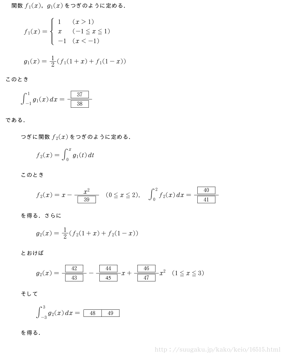 関数f_1(x)，g_1(x)をつぎのように定める．\begin{array}{l}f_1(x)={\begin{array}{ll}1&(x＞1)\x&(-1≦x≦1)\-1&(x＜-1)\end{array}.\\g_1(x)=1/2(f_1(1+x)+f_1(1-x))\end{array}このとき∫_{-1}^1g_1(x)dx=\frac{[37]}{[38]}である．つぎに関数f_2(x)をつぎのように定める．f_2(x)=∫_0^xg_1(t)dtこのときf_2(x)=x-\frac{x^2}{[39]}(0≦x≦2),∫_0^2f_2(x)dx=\frac{[40]}{[41]}を得る．さらにg_2(x)=1/2(f_2(1+x)+f_2(1-x))とおけばg_2(x)=\frac{[42]}{[43]}-\frac{[44]}{[45]}x+\frac{[46]}{[47]}x^2(1≦x≦3)そして∫_{-3}^3g_2(x)dx=[48][49]を得る．