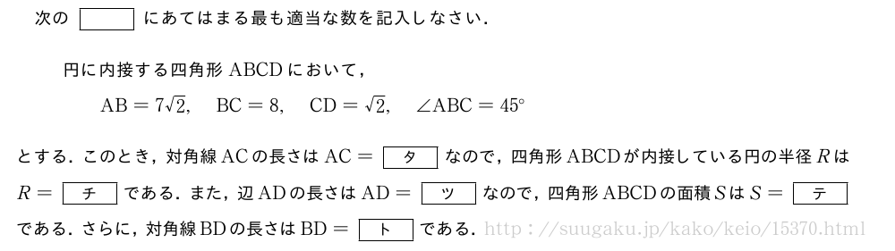 次の[]にあてはまる最も適当な数を記入しなさい．円に内接する四角形ABCDにおいて，\qquadAB=7√2,BC=8,CD=√2,∠ABC=45°とする．このとき，対角線ACの長さはAC=[タ]なので，四角形ABCDが内接している円の半径RはR=[チ]である．また，辺ADの長さはAD=[ツ]なので，四角形ABCDの面積SはS=[テ]である．さらに，対角線BDの長さはBD=[ト]である．