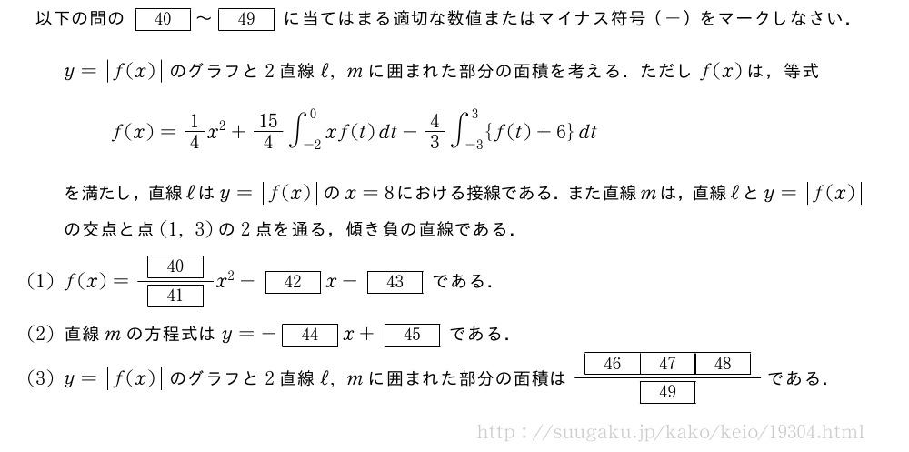 以下の問の[40]～[49]に当てはまる適切な数値またはマイナス符号（-）をマークしなさい．y=|f(x)|のグラフと2直線ℓ,mに囲まれた部分の面積を考える．ただしf(x)は，等式f(x)=1/4x^2+15/4∫_{-2}^0xf(t)dt-4/3∫_{-3}^3{f(t)+6}dtを満たし，直線ℓはy=|f(x)|のx=8における接線である．また直線mは，直線ℓとy=|f(x)|の交点と点(1,3)の2点を通る，傾き負の直線である．(1)f(x)=\frac{[40]}{[41]}x^2-[42]x-[43]である．(2)直線mの方程式はy=-[44]x+[45]である．(3)y=|f(x)|のグラフと2直線ℓ,mに囲まれた部分の面積は\frac{[46][47][48]}{[49]}である．