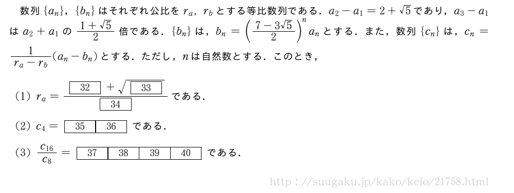 数列{a_n}，{b_n}はそれぞれ公比をr_a,r_bとする等比数列である．a_2-a_1=2+√5であり，a_3-a_1はa_2+a_1の\frac{1+√5}{2}倍である．{b_n}は，b_n=(\frac{7-3√5}{2})^na_nとする．また，数列{c_n}は，c_n=\frac{1}{r_a-r_b}(a_n-b_n)とする．ただし，nは自然数とする．このとき，(1)r_a=\frac{[32]+\sqrt{[33]}}{[34]}である．(2)c_4=[35][36]である．(3)\frac{c_{16}}{c_8}=\kakkofour{37}{38}{39}{40}である．