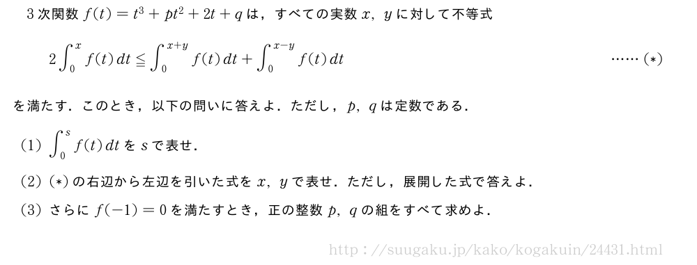 3次関数f(t)=t^3+pt^2+2t+qは，すべての実数x,yに対して不等式2∫_0^xf(t)dt≦∫_0^{x+y}f(t)dt+∫_0^{x-y}f(t)dt・・・・・・(*)を満たす．このとき，以下の問いに答えよ．ただし，p,qは定数である．(1)∫_0^sf(t)dtをsで表せ．(2)(*)の右辺から左辺を引いた式をx,yで表せ．ただし，展開した式で答えよ．(3)さらにf(-1)=0を満たすとき，正の整数p,qの組をすべて求めよ．