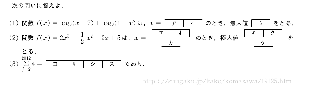次の問いに答えよ．(1)関数f(x)=log_2(x+7)+log_2(1-x)は，x=[ア][イ]のとき，最大値[ウ]をとる．(2)関数f(x)=2x^3-1/2x^2-2x+5は，x=\frac{[エ][オ]}{[カ]}のとき，極大値\frac{[キ][ク]}{[ケ]}をとる．(3)Σ_{j=2}^{2012}4=\kakkofour{コ}{サ}{シ}{ス}であり，