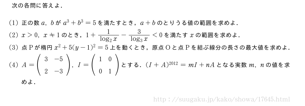 次の各問に答えよ．(1)正の数a,bがa^3+b^3=5を満たすとき，a+bのとりうる値の範囲を求めよ．(2)x＞0,x≠1のとき，1+\frac{1}{log_2x}-\frac{3}{log_3x}＜0を満たすxの範囲を求めよ．(3)点Pが楕円x^2+5(y-1)^2=5上を動くとき，原点Oと点Pを結ぶ線分の長さの最大値を求めよ．(4)A=(\begin{array}{cc}3&-5\2&-3\end{array}),I=(\begin{array}{cc}1&0\0&1\end{array})とする．(I+A)^{2012}=mI+nAとなる実数m,nの値を求めよ．
