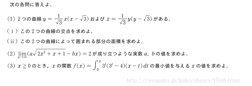次の各問に答えよ．(1)2つの曲線y=\frac{1}{√3}x(x-√3)およびx=\frac{1}{√3}y(y-√3)がある．(i)この2つの曲線の交点を求めよ．(ii)この2つの曲線によって囲まれる部分の面積を求めよ．(2)\lim_{x→∞}(a\sqrt{2x^2+x+1}-bx)=2が成り立つような実数a,bの値を求めよ．(3)x≧0のとき，xの関数f(x)=∫_0^x3^t(3^t-4)(x-t)dtの最小値を与えるxの値を求めよ．