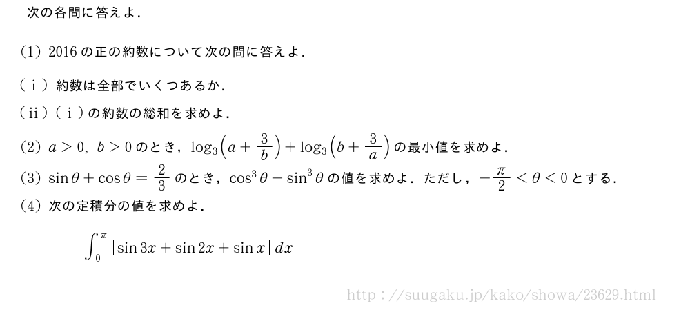 次の各問に答えよ．(1)2016の正の約数について次の問に答えよ．(i)約数は全部でいくつあるか．(ii)(i)の約数の総和を求めよ．(2)a＞0,b＞0のとき，log_3(a+3/b)+log_3(b+3/a)の最小値を求めよ．(3)sinθ+cosθ=2/3のとき，cos^3θ-sin^3θの値を求めよ．ただし，-π/2＜θ＜0とする．(4)次の定積分の値を求めよ．∫_0^{π}|sin3x+sin2x+sinx|dx
