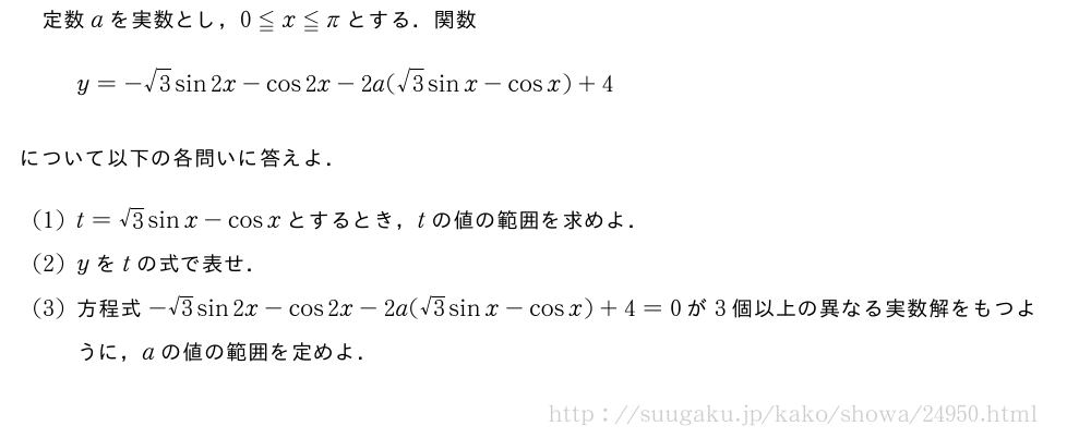 定数aを実数とし，0≦x≦πとする．関数y=-√3sin2x-cos2x-2a(√3sinx-cosx)+4について以下の各問いに答えよ．(1)t=√3sinx-cosxとするとき，tの値の範囲を求めよ．(2)yをtの式で表せ．(3)方程式-√3sin2x-cos2x-2a(√3sinx-cosx)+4=0が3個以上の異なる実数解をもつように，aの値の範囲を定めよ．