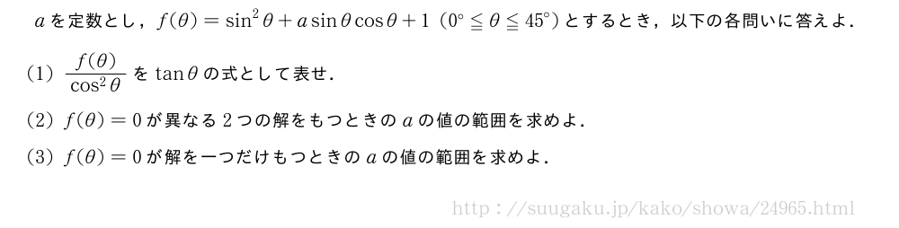 aを定数とし，f(θ)=sin^2θ+asinθcosθ+1(0°≦θ≦{45}°)とするとき，以下の各問いに答えよ．(1)\frac{f(θ)}{cos^2θ}をtanθの式として表せ．(2)f(θ)=0が異なる2つの解をもつときのaの値の範囲を求めよ．(3)f(θ)=0が解を一つだけもつときのaの値の範囲を求めよ．