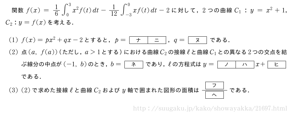 関数f(x)=1/6∫_0^3x^2f(t)dt-1/12∫_{-3}^0xf(t)dt-2に対して，2つの曲線C_1:y=x^2+1，C_2:y=f(x)を考える．(1)f(x)=px^2+qx-2とすると，p=[ナ][ニ]，q=[ヌ]である．(2)点(a,f(a))（ただし，a＞1とする）における曲線C_2の接線ℓと曲線C_1との異なる2つの交点を結ぶ線分の中点が(-1,b)のとき，b=[ネ]であり，ℓの方程式はy=[ノ][ハ]x+[ヒ]である．(3)(2)で求めた接線ℓと曲線C_2およびy軸で囲まれた図形の面積は\frac{[フ]}{[ヘ]}である．
