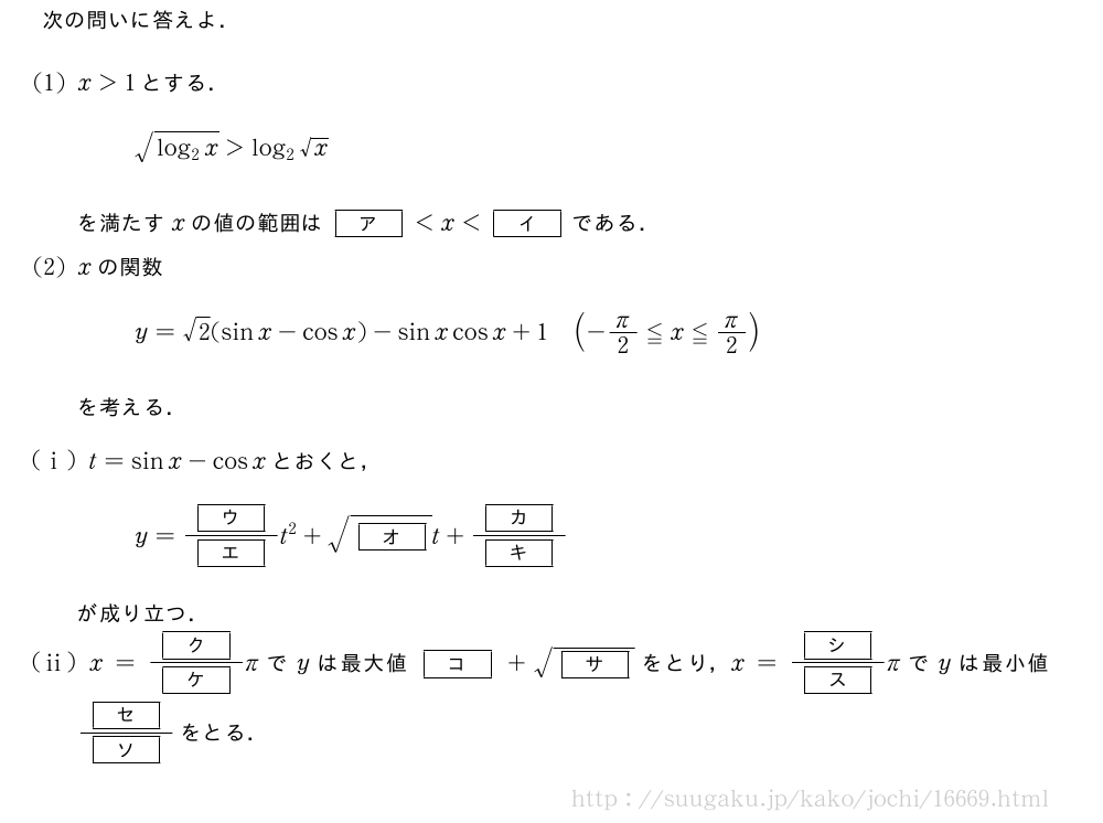 次の問いに答えよ．(1)x＞1とする．\sqrt{log_2x}＞log_2√xを満たすxの値の範囲は[ア]＜x＜[イ]である．(2)xの関数y=√2(sinx-cosx)-sinxcosx+1(-π/2≦x≦π/2)を考える．(i)t=sinx-cosxとおくと，y=\frac{[ウ]}{[エ]}t^2+\sqrt{[オ]}t+\frac{[カ]}{[キ]}が成り立つ．(ii)x=\frac{[ク]}{[ケ]}πでyは最大値[コ]+\sqrt{[サ]}をとり，x=\frac{[シ]}{[ス]}πでyは最小値\frac{[セ]}{[ソ]}をとる．
