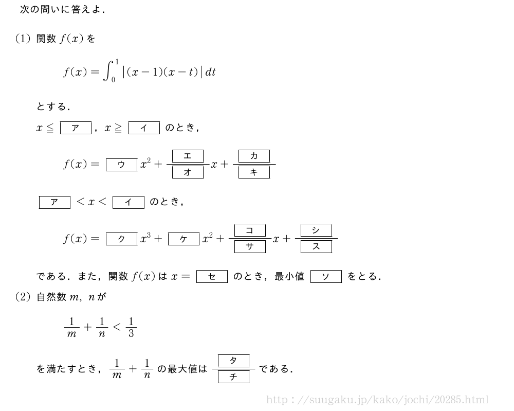 次の問いに答えよ．(1)関数f(x)をf(x)=∫_0^1|(x-1)(x-t)|dtとする．x≦[ア]，x≧[イ]のとき，f(x)=[ウ]x^2+\frac{[エ]}{[オ]}x+\frac{[カ]}{[キ]}[ア]＜x＜[イ]のとき，f(x)=[ク]x^3+[ケ]x^2+\frac{[コ]}{[サ]}x+\frac{[シ]}{[ス]}である．また，関数f(x)はx=[セ]のとき，最小値[ソ]をとる．(2)自然数m,nが1/m+1/n＜1/3を満たすとき，1/m+1/nの最大値は\frac{[タ]}{[チ]}である．