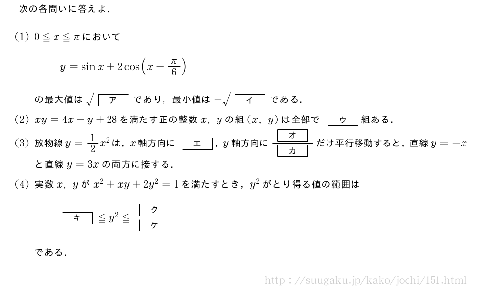 次の各問いに答えよ．(1)0≦x≦πにおいてy=sinx+2cos(x-π/6)の最大値は\sqrt{[ア]}であり，最小値は-\sqrt{[イ]}である．(2)xy=4x-y+28を満たす正の整数x,yの組(x,y)は全部で[ウ]組ある．(3)放物線y=1/2x^2は，x軸方向に[エ]，y軸方向に\frac{[オ]}{[カ]}だけ平行移動すると，直線y=-xと直線y=3xの両方に接する．(4)実数x,yがx^2+xy+2y^2=1を満たすとき，y^2がとり得る値の範囲は[キ]≦y^2≦\frac{[ク]}{[ケ]}である．