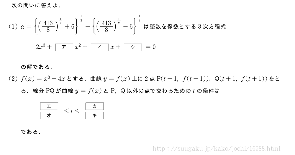 次の問いに答えよ．(1)α={(\frac{413}{8})^{1/2}+6}^{1/3}-{(\frac{413}{8})^{1/2}-6}^{1/3}は整数を係数とする3次方程式2x^3+[ア]x^2+[イ]x+[ウ]=0の解である．(2)f(x)=x^3-4xとする．曲線y=f(x)上に2点P(t-1,f(t-1))，Q(t+1,f(t+1))をとる．線分PQが曲線y=f(x)とP，Q以外の点で交わるためのtの条件は\frac{[エ]}{[オ]}＜t＜\frac{[カ]}{[キ]}である．