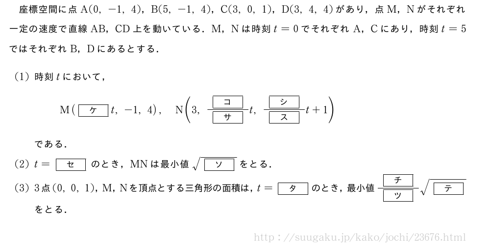 座標空間に点A(0,-1,4)，B(5,-1,4)，C(3,0,1)，D(3,4,4)があり，点M，Nがそれぞれ一定の速度で直線AB，CD上を動いている．M，Nは時刻t=0でそれぞれA，Cにあり，時刻t=5ではそれぞれB，Dにあるとする．(1)時刻tにおいて，M([ケ]t,-1,4),N(3,\frac{[コ]}{[サ]}t,\frac{[シ]}{[ス]}t+1)である．(2)t=[セ]のとき，MNは最小値\sqrt{[ソ]}をとる．(3)3点(0,0,1)，M，Nを頂点とする三角形の面積は，t=[タ]のとき，最小値\frac{[チ]}{[ツ]}\sqrt{[テ]}をとる．