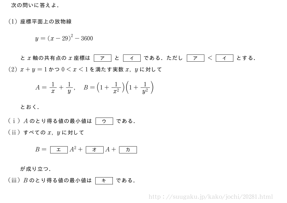 次の問いに答えよ．(1)座標平面上の放物線y={(x-29)}^2-3600とx軸の共有点のx座標は[ア]と[イ]である．ただし[ア]＜[イ]とする．(2)x+y=1かつ0＜x＜1を満たす実数x,yに対してA=1/x+1/y,B=(1+\frac{1}{x^2})(1+\frac{1}{y^2})とおく．(i)Aのとり得る値の最小値は[ウ]である．(ii)すべてのx,yに対してB=[エ]A^2+[オ]A+[カ]が成り立つ．(iii)Bのとり得る値の最小値は[キ]である．