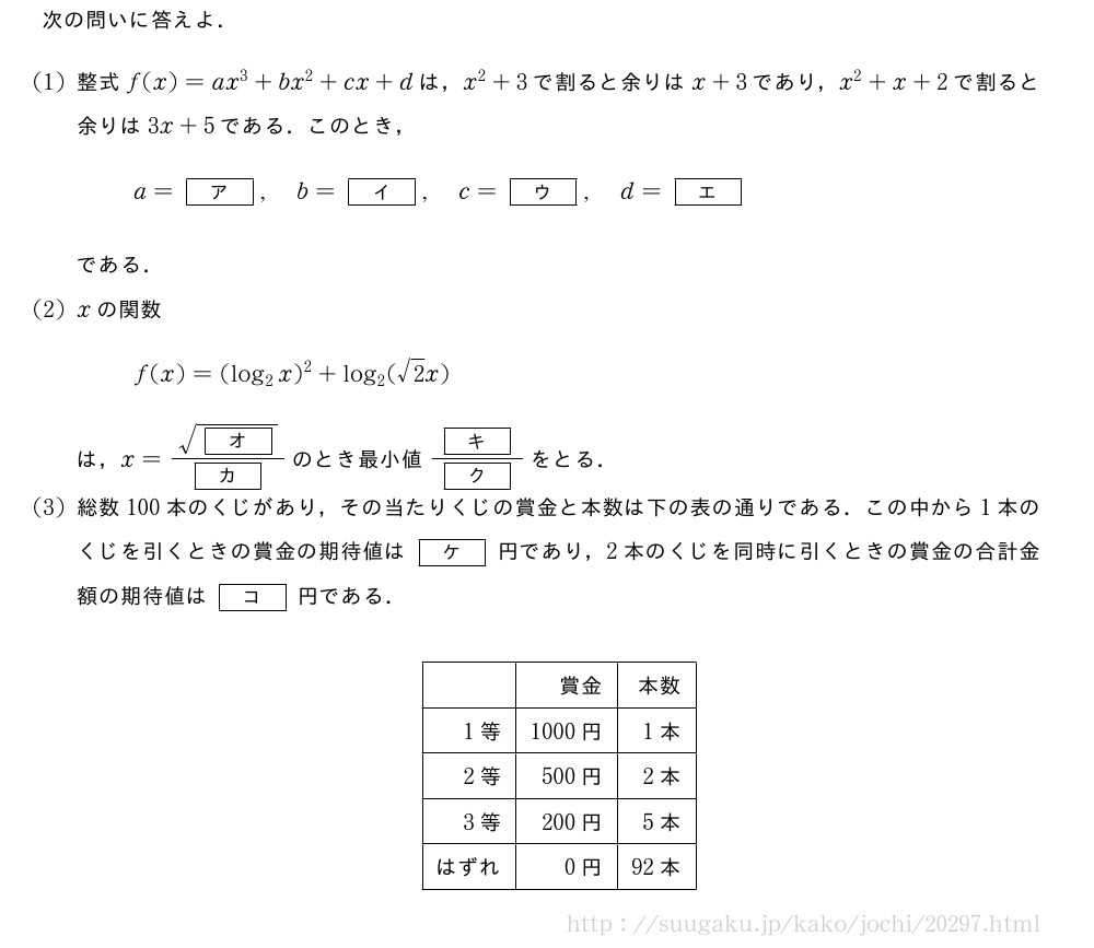 次の問いに答えよ．(1)整式f(x)=ax^3+bx^2+cx+dは，x^2+3で割ると余りはx+3であり，x^2+x+2で割ると余りは3x+5である．このとき，a=[ア],b=[イ],c=[ウ],d=[エ]である．(2)xの関数f(x)=(log_2x)^2+log_2(√2x)は，x=\frac{\sqrt{[オ]}}{[カ]}のとき最小値\frac{[キ]}{[ク]}をとる．(3)総数100本のくじがあり，その当たりくじの賞金と本数は下の表の通りである．この中から1本のくじを引くときの賞金の期待値は[ケ]円であり，2本のくじを同時に引くときの賞金の合計金額の期待値は[コ]円である．\begin{center}\begin{tabular}{|r|r|r|}\hline&賞金&本数\\hline1等&1000円&1本\\hline2等&500円&2本\\hline3等&200円&5本\\hlineはずれ&0円&92本\\hline\end{tabular}\end{center}