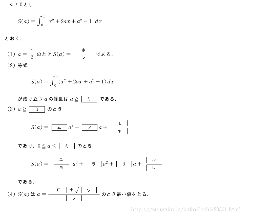 a≧0としS(a)=∫_0^1|x^2+2ax+a^2-1|dxとおく．(1)a=1/2のときS(a)=\frac{[ホ]}{[マ]}である．(2)等式S(a)=∫_0^1(x^2+2ax+a^2-1)dxが成り立つaの範囲はa≧[ミ]である．(3)a≧[ミ]のときS(a)=[ム]a^2+[メ]a+\frac{[モ]}{[ヤ]}であり，0≦a＜[ミ]のときS(a)=\frac{[ユ]}{[ヨ]}a^3+[ラ]a^2+[リ]a+\frac{[ル]}{[レ]}である．(4)S(a)はa=\frac{[ロ]+\sqrt{[ワ]}}{[ヲ]}のとき最小値をとる．