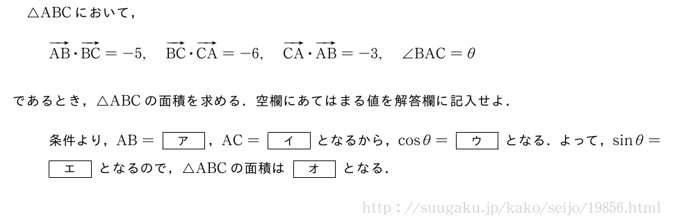 △ABCにおいて，ベクトルAB・ベクトルBC=-5,ベクトルBC・ベクトルCA=-6,ベクトルCA・ベクトルAB=-3,∠BAC=θであるとき，△ABCの面積を求める．空欄にあてはまる値を解答欄に記入せよ．条件より，AB=[ア]，AC=[イ]となるから，cosθ=[ウ]となる．よって，sinθ=[エ]となるので，△ABCの面積は[オ]となる．