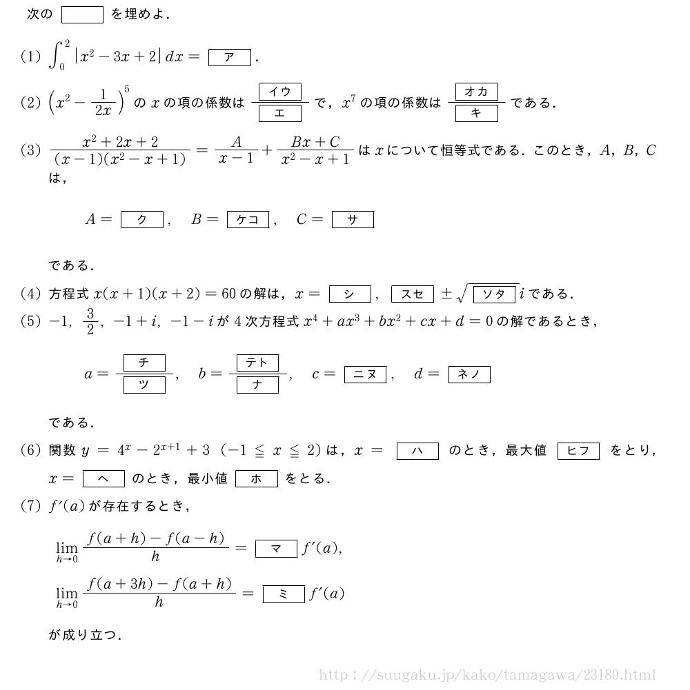 次の[]を埋めよ．(1)∫_0^2|x^2-3x+2|dx=[ア]．(2)(x^2-1/2x)^5のxの項の係数は\frac{[イウ]}{[エ]}で，x^7の項の係数は\frac{[オカ]}{[キ]}である．(3)\frac{x^2+2x+2}{(x-1)(x^2-x+1)}=\frac{A}{x-1}+\frac{Bx+C}{x^2-x+1}はxについて恒等式である．このとき，A，B，Cは，A=[ク],B=[ケコ],C=[サ]である．(4)方程式x(x+1)(x+2)=60の解は，x=[シ],[スセ]±\sqrt{[ソタ]}iである．(5)-1,3/2,-1+i,-1-iが4次方程式x^4+ax^3+bx^2+cx+d=0の解であるとき，a=\frac{[チ]}{[ツ]},b=\frac{[テト]}{[ナ]},c=[ニヌ],d=[ネノ]である．\mon関数y=4^x-2^{x+1}+3(-1≦x≦2)は，x=[ハ]のとき，最大値[ヒフ]をとり，x=[ヘ]のとき，最小値[ホ]をとる．\monf´(a)が存在するとき，\lim_{h→0}\frac{f(a+h)-f(a-h)}{h}=[マ]f´(a),\lim_{h→0}\frac{f(a+3h)-f(a+h)}{h}=[ミ]f´(a)が成り立つ．